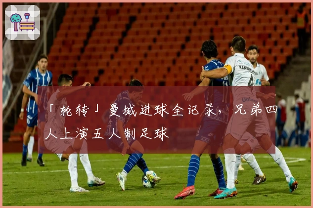 「轮转」曼城进球全记录，兄弟四人上演五人制足球