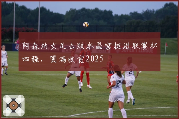 阿森纳女足击败水晶宫挺进联赛杯四强，圆满收官2025
