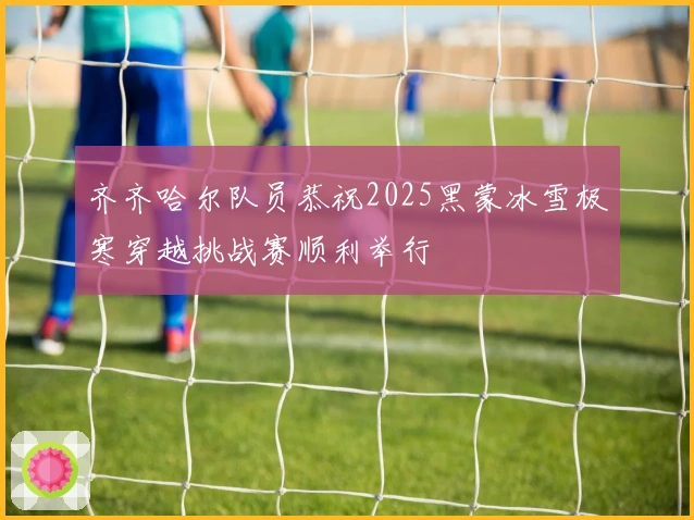 齐齐哈尔队员恭祝2025黑蒙冰雪极寒穿越挑战赛顺利举行