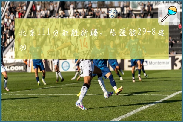 北京111分狂胜新疆，陈盈骏29+8建功