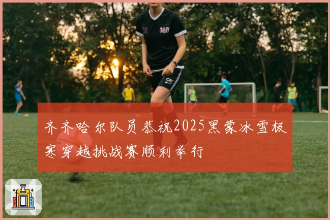 齐齐哈尔队员恭祝2025黑蒙冰雪极寒穿越挑战赛顺利举行